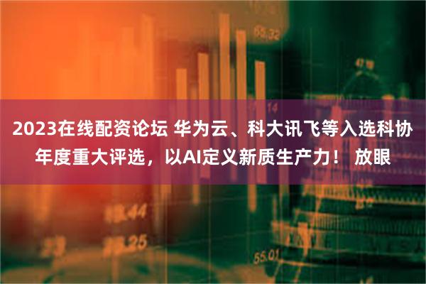 2023在线配资论坛 华为云、科大讯飞等入选科协年度重大评选，以AI定义新质生产力！ 放眼