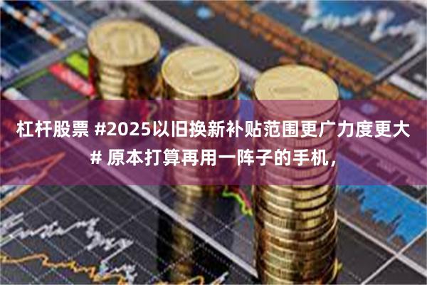 杠杆股票 #2025以旧换新补贴范围更广力度更大# 原本打算再用一阵子的手机，