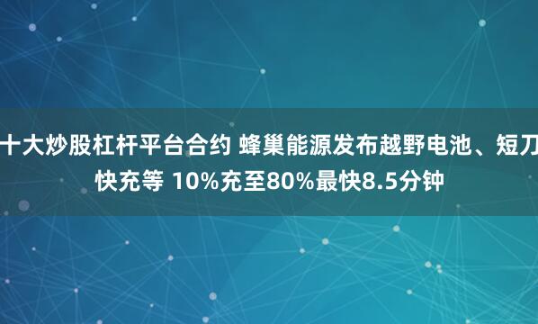 十大炒股杠杆平台合约 蜂巢能源发布越野电池、短刀快充等 10%充至80%最快8.5分钟