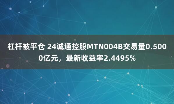 杠杆被平仓 24诚通控股MTN004B交易量0.5000亿元，最新收益率2.4495%