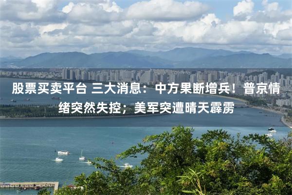 股票买卖平台 三大消息：中方果断增兵！普京情绪突然失控；美军突遭晴天霹雳