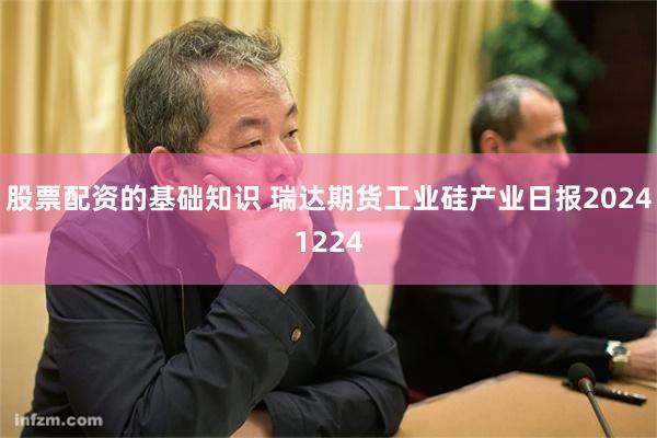 股票配资的基础知识 瑞达期货工业硅产业日报20241224