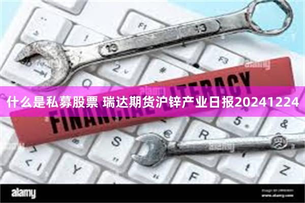 什么是私募股票 瑞达期货沪锌产业日报20241224