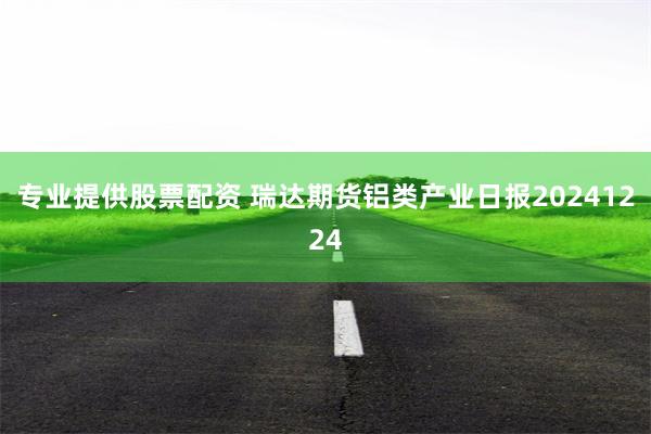 专业提供股票配资 瑞达期货铝类产业日报20241224