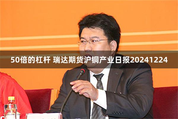 50倍的杠杆 瑞达期货沪铜产业日报20241224