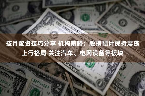 按月配资技巧分享 机构策略：股指预计保持震荡上行格局 关注汽车、电网设备等板块