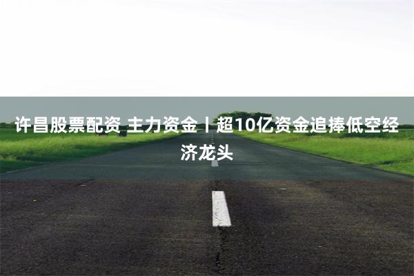 许昌股票配资 主力资金丨超10亿资金追捧低空经济龙头