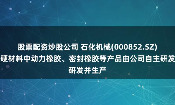 股票配资炒股公司 石化机械(000852.SZ)：超高硬材料中动力橡胶、密封橡胶等产品由公司自主研发并生产