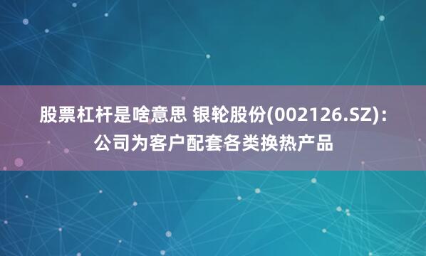 股票杠杆是啥意思 银轮股份(002126.SZ)：公司为客户配套各类换热产品