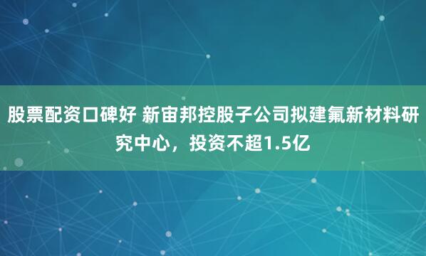 股票配资口碑好 新宙邦控股子公司拟建氟新材料研究中心，投资不超1.5亿