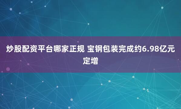 炒股配资平台哪家正规 宝钢包装完成约6.98亿元定增