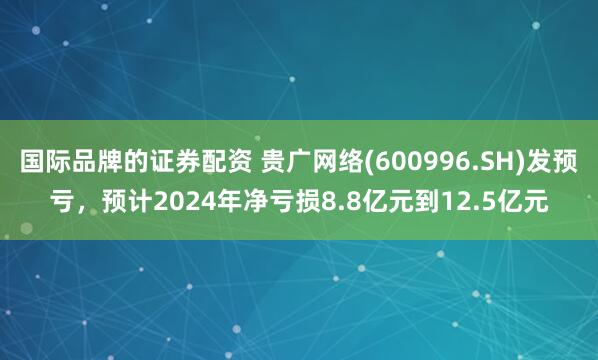 国际品牌的证券配资 贵广网络(600996.SH)发预亏，预计2024年净亏损8.8亿元到12.5亿元