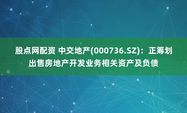 股点网配资 中交地产(000736.SZ)：正筹划出售房地产开发业务相关资产及负债