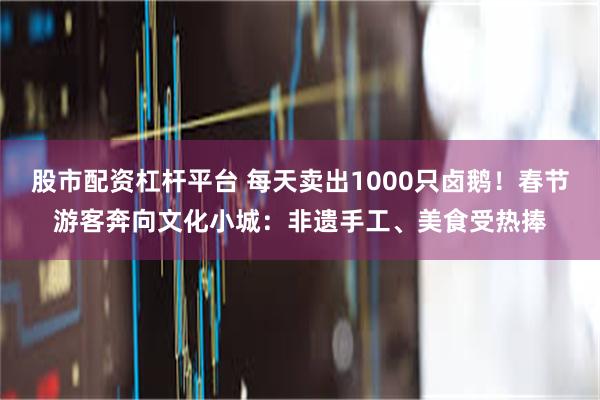 股市配资杠杆平台 每天卖出1000只卤鹅！春节游客奔向文化小城：非遗手工、美食受热捧