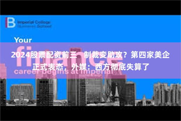 2024股票配资前三   制裁变助攻？第四家美企正式表态，外媒：西方彻底失算了