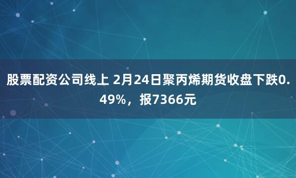 股票配资公司线上 2月24日聚丙烯期货收盘下跌0.49%，报7366元