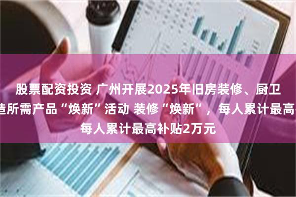 股票配资投资 广州开展2025年旧房装修、厨卫等局部改造所需产品“焕新”活动 装修“焕新”，每人累计最高补贴2万元