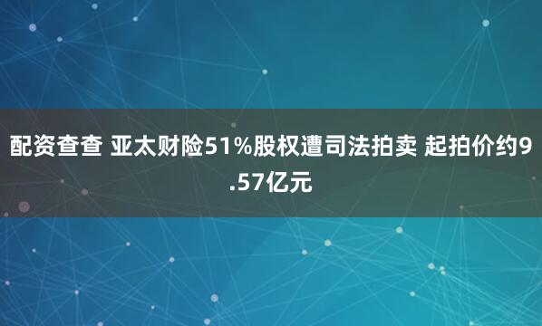 配资查查 亚太财险51%股权遭司法拍卖 起拍价约9.57亿元