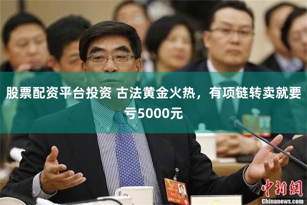 股票配资平台投资 古法黄金火热，有项链转卖就要亏5000元