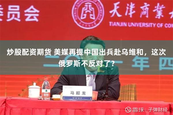 炒股配资期货 美媒再提中国出兵赴乌维和，这次俄罗斯不反对了？